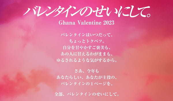 「バレンタインのせいにして。」今年のバレンタインは、昨年に引き続き日本中の皆さんが思い思いにバレンタインを楽しむ世の中になるように、という想いを込めてガーナからのメッセージを発信します。