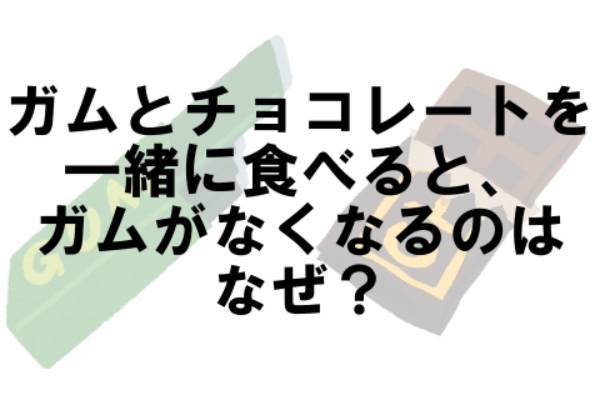 ガムとチョコレートを一緒に食べるとガムがなくなるのはなぜ？【なぜ vol.59】