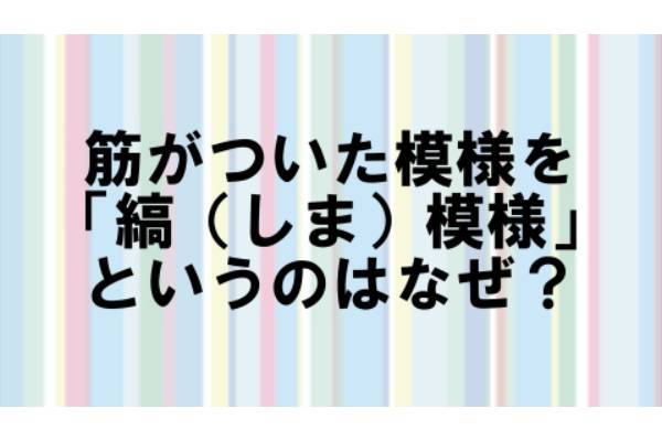 筋がついた模様を「縞（しま）模様」というのはなぜ?【なぜ vol.66】